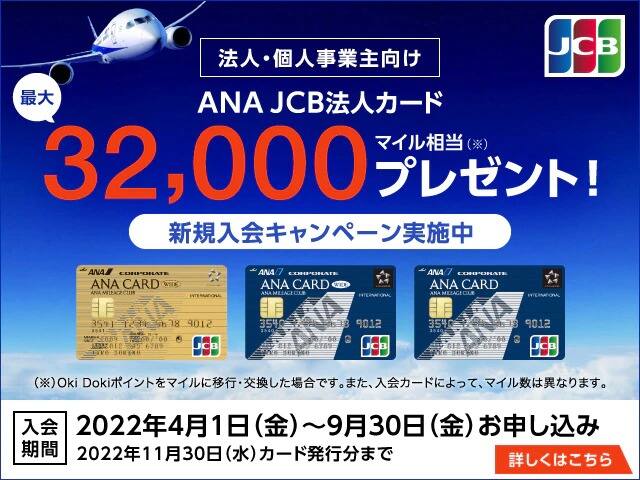 法人・個人事業主向け ANA JCB法人カード 最大32,000マイル相当プレゼント！※Oki Dokiポイントをマイルに移行・交換した場合です。また、入会カードによって、マイル数は異なります。 入会期間2022年4月1日（金）～9月30日（金）お申し込み 2022年11月30日（水）カード発行分まで 詳しくはこちら