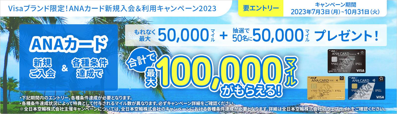Visaブランド限定！ANAカード新規入会＆利用キャンペーン2023 要エントリー キャンペーン期間2023年7月3日（月）～10月31日（火） ANAカード 新規ご入会＆各種条件達成で もれなく最大50,000マイル＋抽選で50名に50,000マイルプレゼント！ 合計で最大100,000マイルがもらえる！ ・下記期間内のエントリー、各種条件達成が必要となります。・各種条件達成状況によって特典として付与されるマイル数が異なります。必ずキャンペーン詳細をご確認ください。 ※全日本空輸株式会社主催キャンペーンについては、全日本空輸株式会社のキャンペーンにおける各種条件達成が必要となります。詳細は全日本空輸株式会社のウェブサイトをご確認ください。