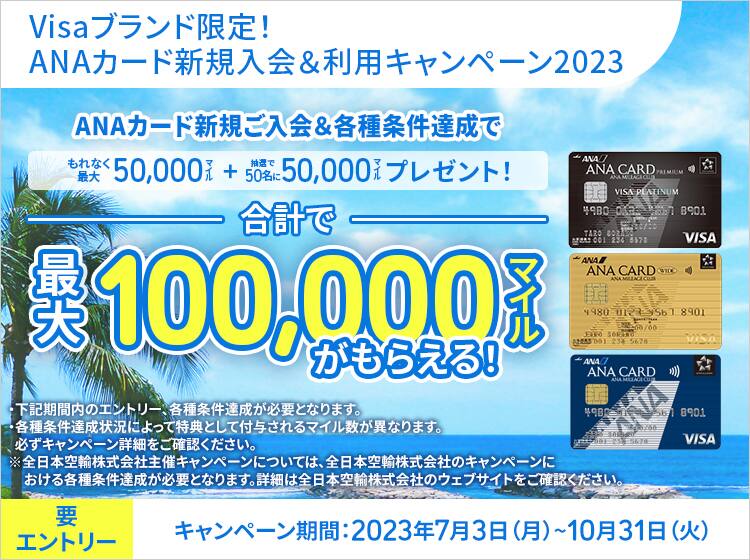 Visaブランド限定！ANAカード新規入会＆利用キャンペーン2023 要エントリー キャンペーン期間2023年7月3日（月）～10月31日（火） ANAカード 新規ご入会＆各種条件達成で もれなく最大50,000マイル＋抽選で50名に50,000マイルプレゼント！ 合計で最大100,000マイルがもらえる！ ・下記期間内のエントリー、各種条件達成が必要となります。・各種条件達成状況によって特典として付与されるマイル数が異なります。必ずキャンペーン詳細をご確認ください。 ※全日本空輸株式会社主催キャンペーンについては、全日本空輸株式会社のキャンペーンにおける各種条件達成が必要となります。詳細は全日本空輸株式会社のウェブサイトをご確認ください。