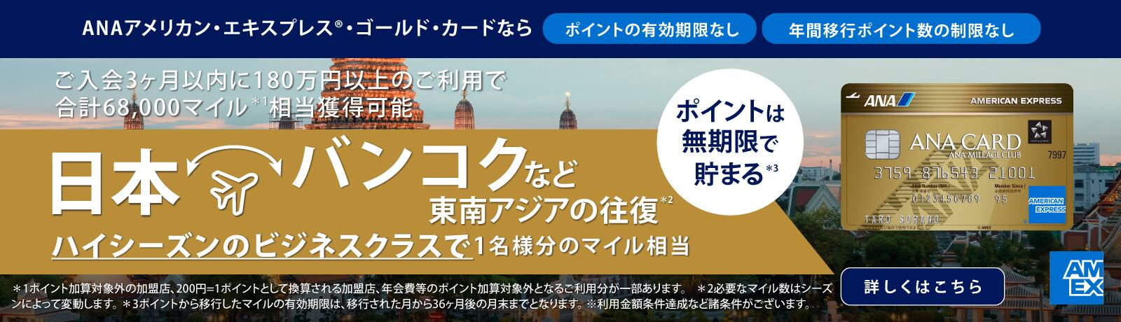 ANAアメリカン・エキスプレス®・ゴールド・カードなら　ポイントの有効期限なし　年間移行ポイント数の制限なし　ポイントは無制限で貯まる　ご入会後3ヶ月以内に180万円以上のご利用で合計68,000マイル相当獲得可能　日本からバンコクなど東南アジアの往復　ハイシーズンのビジネスクラスで1名様分のマイル相当　※1ポイント加算対象外の加盟店、200円＝1ポイントとして換算される加盟店、年会費等のポイント加算対象外となるご利用分が一部あります。　※必要なマイル数はシーズンによって変動します。　※ポイントから移行したマイルの有効期限は、移行された月から36ヶ月後の月末までとなります。　※利用金額条件達成など諸条件がございます。　詳しくはこちら