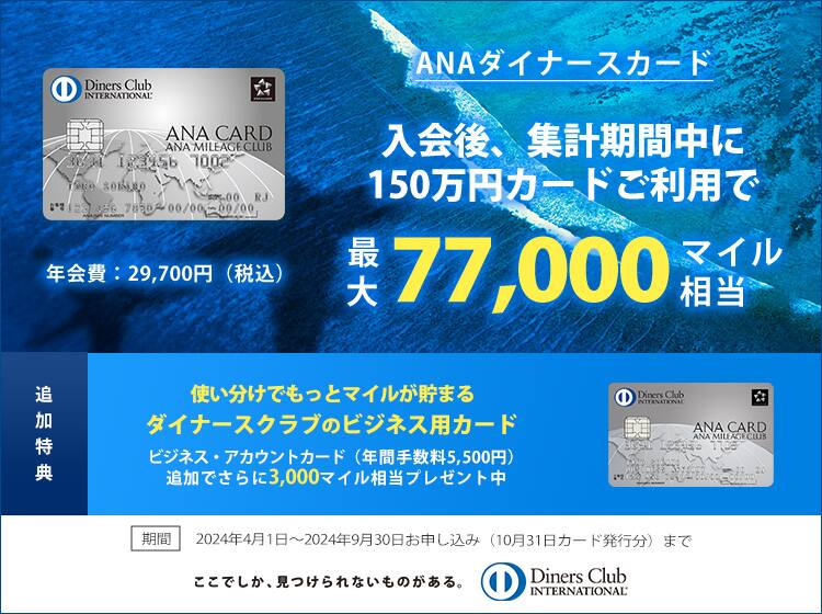 ANAダイナースカード 入会後、集計期間中に150万円カードご利用で最大77,000マイル相当 追加特典 ビジネス・アカウントカード（年間手数料5,500円）追加でさらに3,000マイル相当プレゼント中 期間 2024年4月1日～2024年9月30日お申し込み（2024年10月31日カード発行分）まで