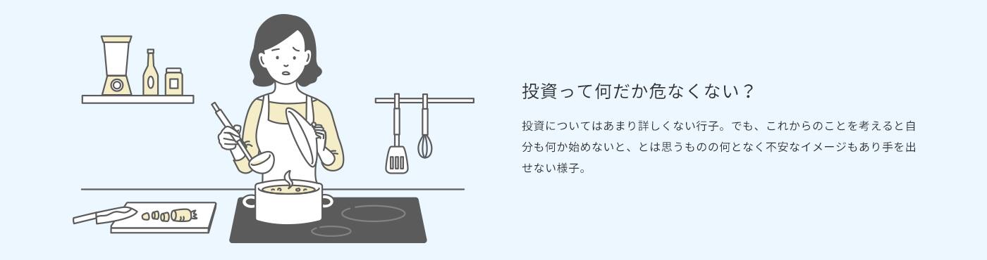 投資って何だが危なくない？　投資についてはあまり詳しくない行子。でも、これからのことを考えると自分が何か始めないと、とは思うものの何となく不安なイメージもあり手を出せない様子。