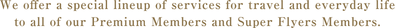 We offer a special lineup of services for travel and everyday life to all of our Premium Members and Super Flyers Members. 
