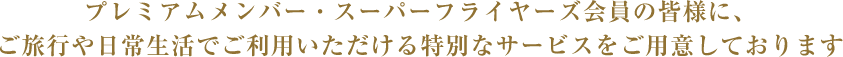 プレミアムメンバー・スーパーフライヤーズ会員の皆様に、ご旅行や日常生活でご利用いただける特別なサービスをご用意しております