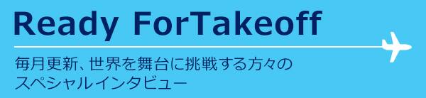Ready For Takeoff 毎月更新、世界を舞台に挑戦する方々の スペシャルインタビュー