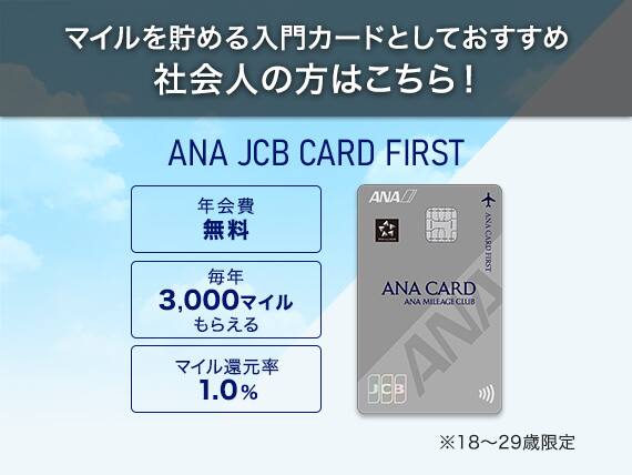 マイルを貯める入門カードとしておすすめ社会人の方はこちら！ ANA JCB CARD FIRST 年会費無料 毎年3,000マイルもらえる マイル還元率1.0% ※18～29歳限定