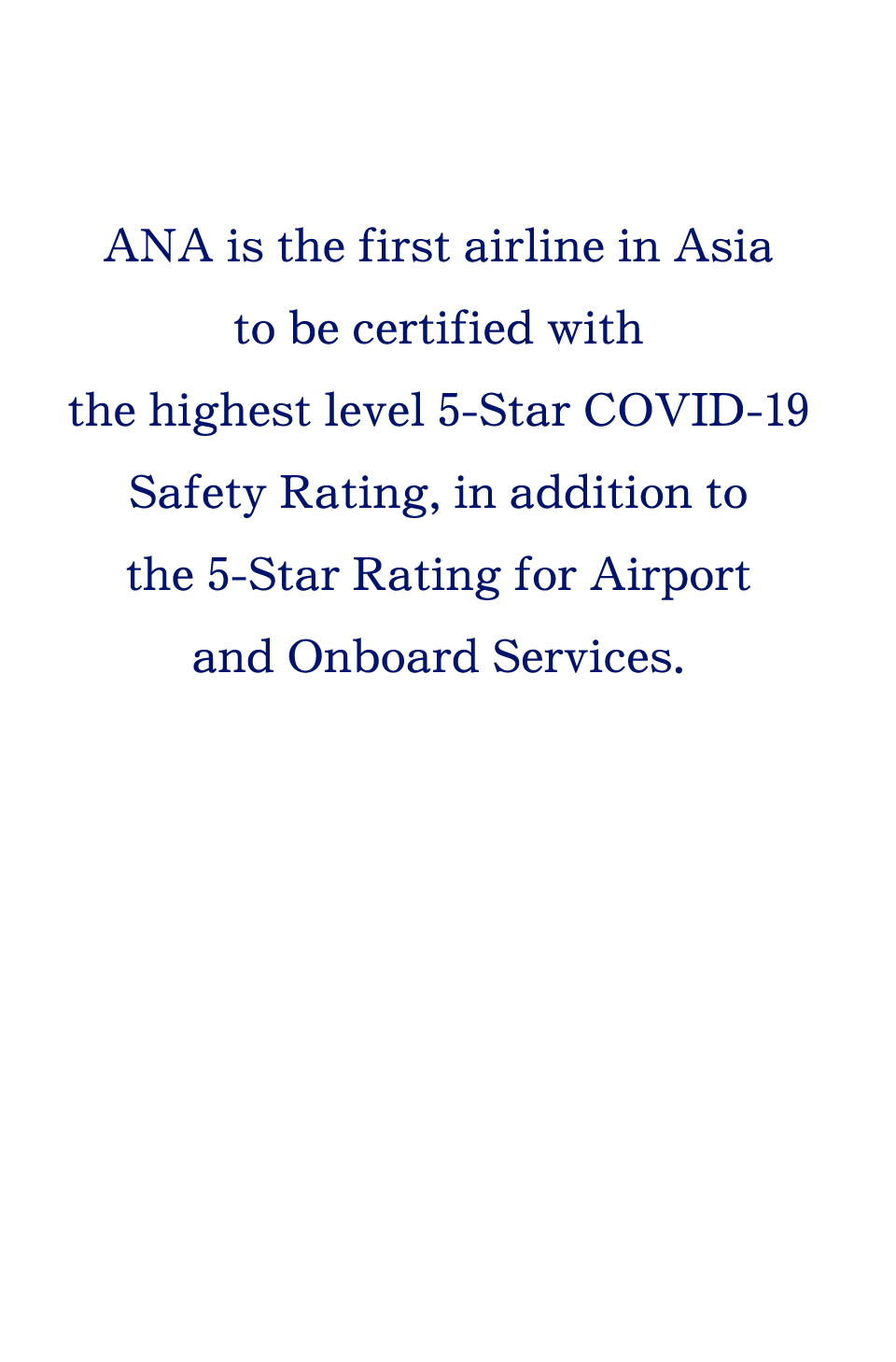 ANA is the first airline in Asia to be certified with the highest level 5-Star COVID-19 Safety Rating, in addition to the 5-Star Rating for Airport and Onboard Services.