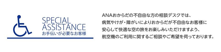 SPECIAL ASSISTANCE お手伝いが必要なお客様：ANAおからだの不自由な方の相談デスクでは、病気やけが・障がいによりおからだの不自由なお客様に安心して快適な空の旅をお楽しみいただけるよう、航空機のご利用に関するご相談やご希望を伺っております。