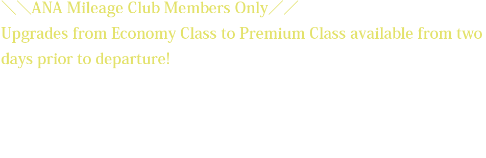 ＼＼ANA Mileage Club Members Only／／ Upgrades from Economy Class to Premium Class available from two days prior to departure! *The upgrade fee will vary depending on the flight sector and request date. *Customers wishing to upgrade must have already reserved and purchased a ticket for an Economy Class seat on the relevant flight. *The upgrade fee must be paid at the same the time the upgrade reservation is made.