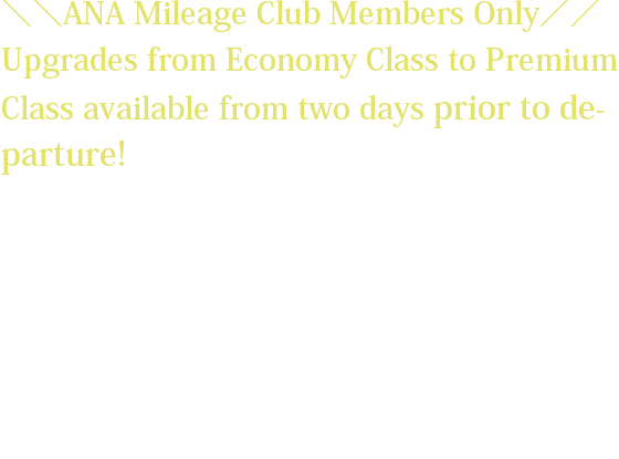 ＼＼ANA Mileage Club Members Only／／ Upgrades from Economy Class to Premium Class available from two days prior to departure! *The upgrade fee will vary depending on the flight sector and request date. *Customers wishing to upgrade must have already reserved and purchased a ticket for an Economy Class seat on the relevant flight. *The upgrade fee must be paid at the same the time the upgrade reservation is made.