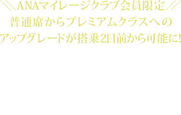 2018年4月1日搭乗分から、ANAマイレージクラブ会員限定で、普通席からプレミアムクラスへのアップグレードが搭乗2日前から可能になります。 ご搭乗区間、受付日よりアップグレード料金額が異なります。アップグレードご希望便の普通席の航空券を予約・購入済みであることが必要です。
