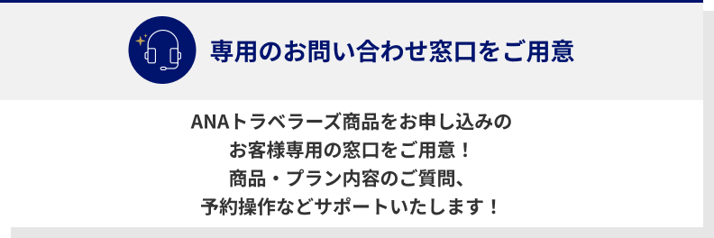 専用のお問い合わせ窓口をご用意　ANAトラベラーズ商品をお申し込みのお客様専用の窓口をご用意！　商品・プラン内容のご質問、予約操作などサポートいたします！