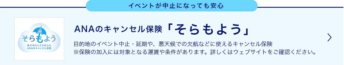 イベントが中止になっても安心 ANAのキャンセル保険「そらもよう」 目的地のイベント中止・延期や、悪天候での欠航などに使えるキャンセル保険 ※保険の加入には対象となる運賃や条件があります。詳しくはウェブサイトをご確認ください。