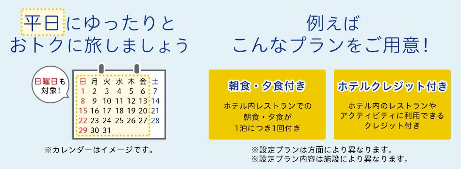 平日にゆったりとおトクに旅しましょう 例えばこんなプランをご用意！朝食・夕食付き ホテル内レストランでの朝食・夕食が1泊につき1回付き ホテルクレジット付き ホテル内のレストランやアクティビティに利用できるクレジット付き ※設定プランは方面により異なります。※設定プラン内容は施設により異なります。