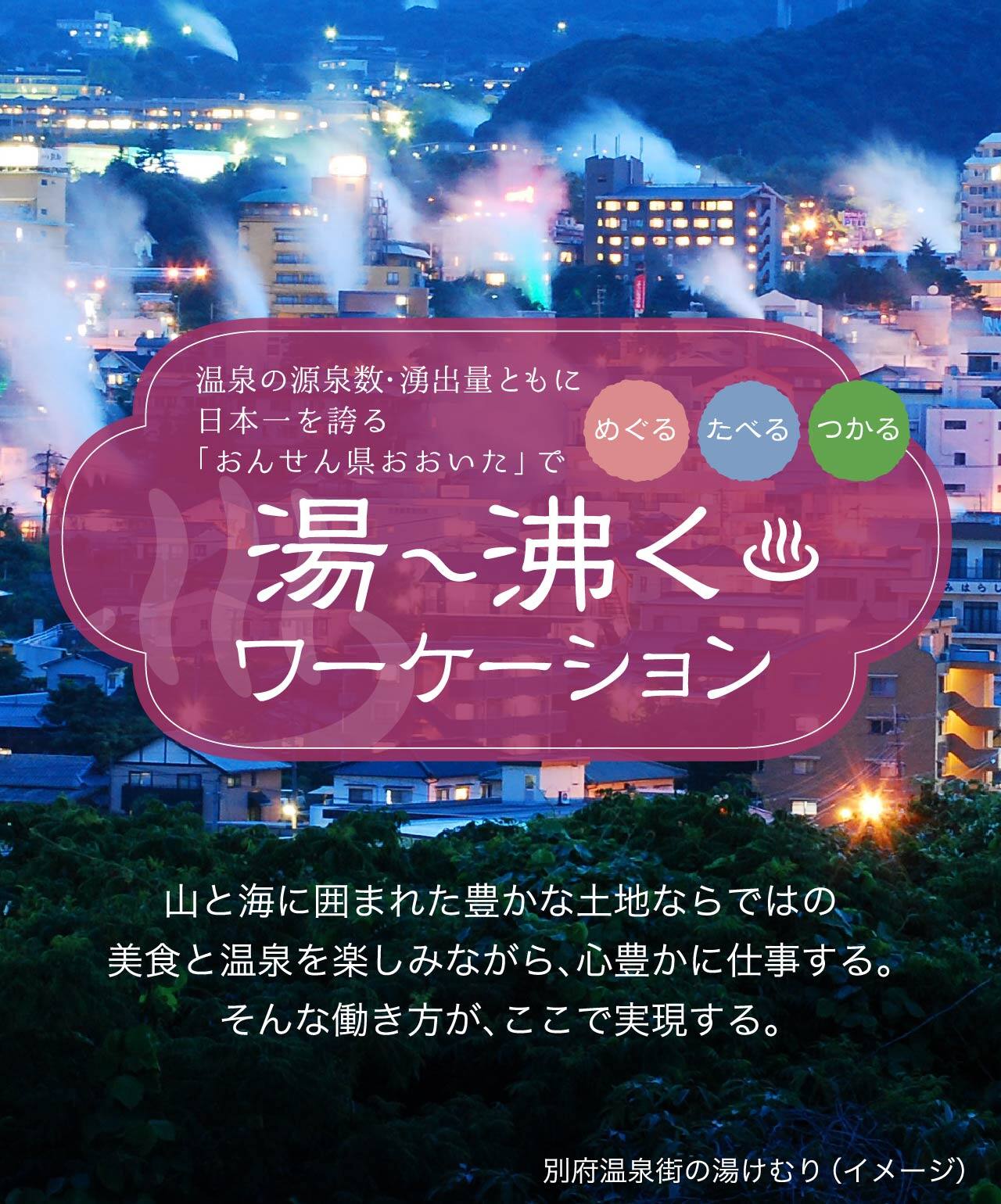 温泉の源泉数・湧出量ともに日本一を誇る「おんせん県おおいた」で湯ー沸くワーケーション 山と海に囲まれた豊かな土地ならではの美食と温泉を楽しみながら、心豊かに仕事する。 そんな働き方が、ここで実現する。