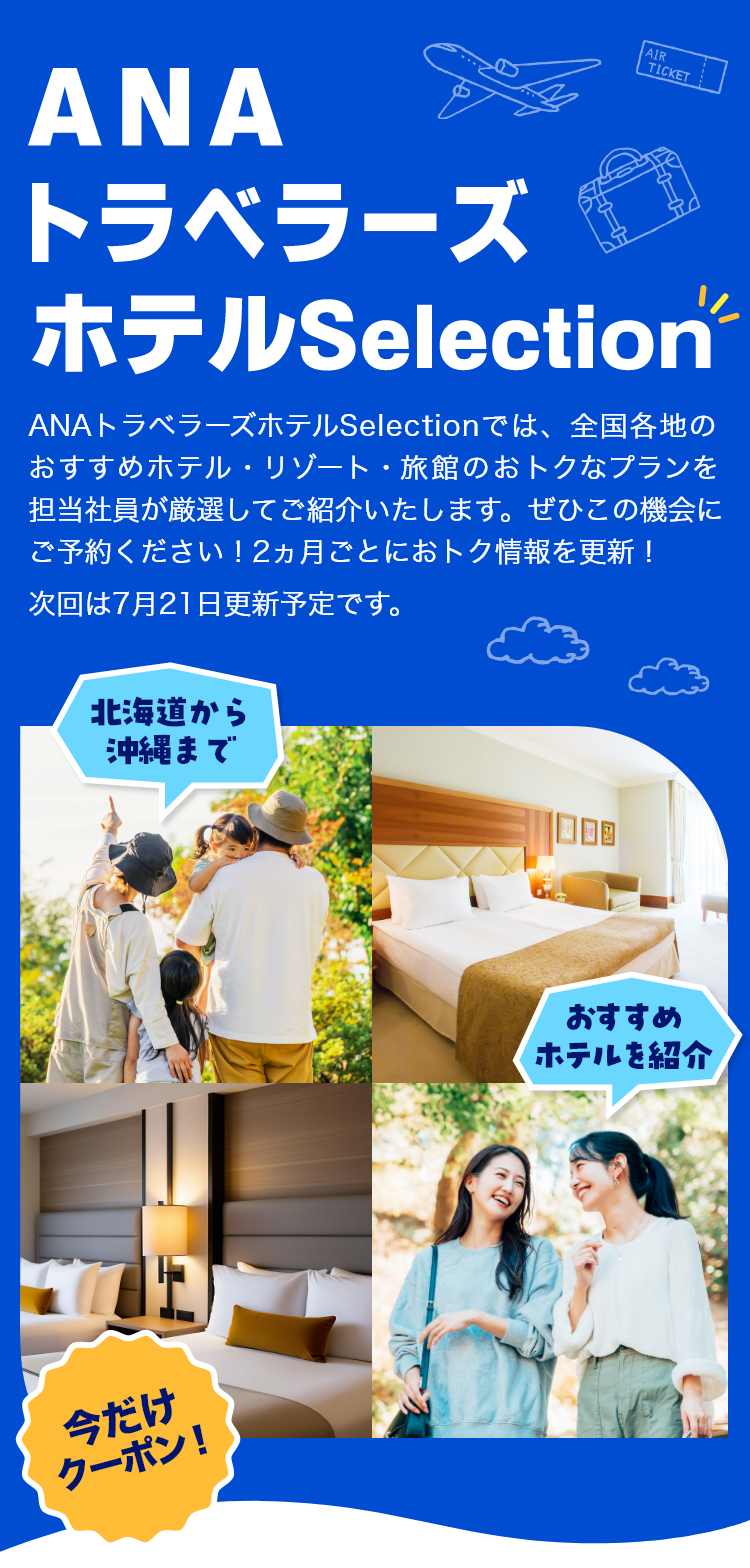 ANAトラベラーズホテルSelection　ANAトラベラーズホテルSelectionでは、全国各地のおすすめホテル・リゾート・旅館のおトクなプランを担当社員が厳選してご紹介いたします。ぜひこの機会にぜひご予約ください！2カ月ごとにおトク情報を更新！次回は5月20日更新予定です。　北海道から沖縄まで　おすすめホテルを紹介　今だけクーポン！