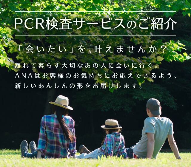 PCR検査サービスのご紹介 「会いたい」を、叶えませんか？ 離れて暮らす大切なあの人に会いに行く。ANAはお客様のお気持ちにお応えできるよう、新しいあんしんの形をお届けします。
