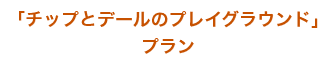 「チップとデールのプレイブラウンド」プラン