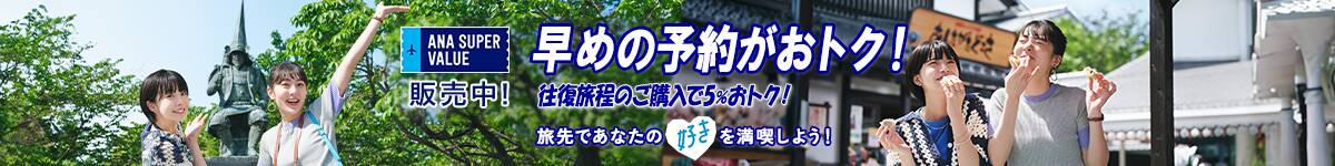 ANA SUPER VALUE 販売中！ 早めの予約がおトク！ 往復旅程のご購入で5％おトク！ 旅先であなたの好きを満喫しよう！