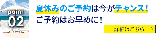 02 夏休みのご予約は今がチャンス！ご予約はお早めに！ 詳細はこちら