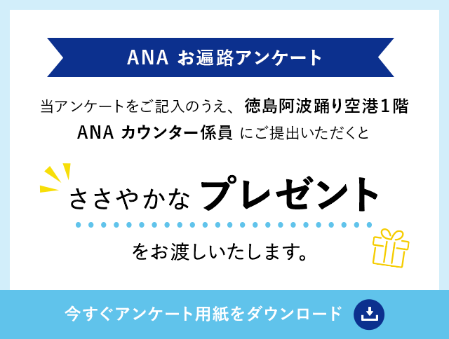 【ANA お遍路アンケート】当アンケートをご記入のうえ徳島阿波踊り空港１階ANAカウンター係員にご提出いただくとささやかなプレゼントをお渡しいたします。