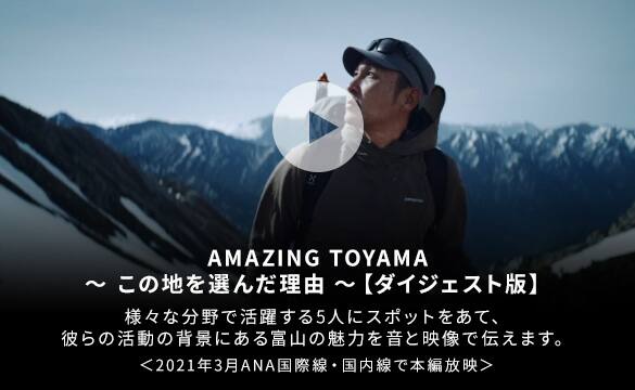 AMAZING TOYAMA この地を選んだ理由 ダイジェスト版 様々な分野で活躍する5人にスポットをあて、彼らの活動の背景にある富山の魅力を音と映像で伝えます 2021年3月ANA国際線・国内線で本編放映