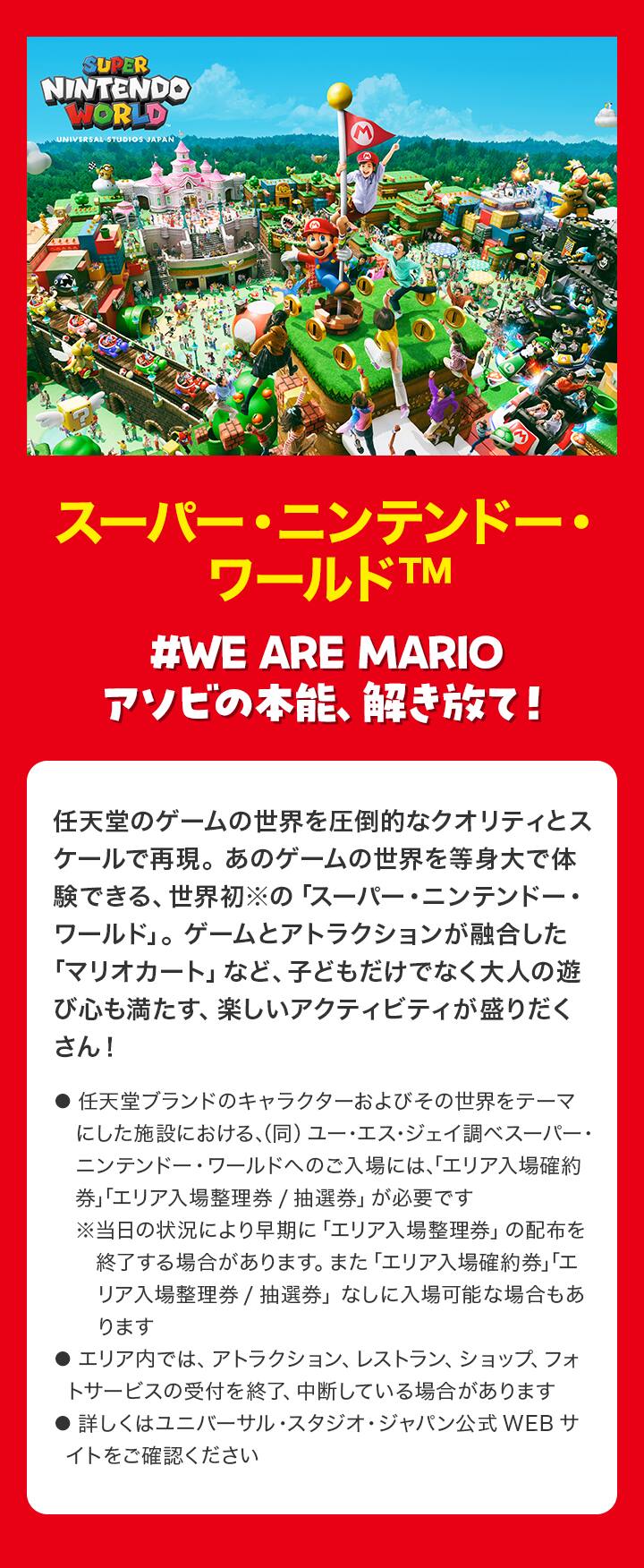 スーパー・ニンテンドー・ワールド™ #WE ARE MARIO　アソビの本能、解き放て！ 任天堂のゲームの世界を圧倒的なクオリティとスケールで再現。あのゲームの世界を等身大で体験できる、世界初※の「スーパー・ニンテンドー・ワールド」。ゲームとアトラクションが融合した「マリオカート」など、子どもだけでなく大人の遊び心も満たす、楽しいアクティビティが盛りだくさん！ ●任天堂ブランドのキャラクターおよびその世界をテーマにした施設における、（同）ユー・エス・ジェイ調べ●スーパー・ニンテンドー・ワールドへのご入場には、「エリア入場確約券」「エリア入場整理券/抽選券」が必要です※当日の状況により早期に「エリア入場整理券」の配布を終了する場合があります。また「エリア入場確約券」「エリア入場整理券/抽選券」なしに入場可能な場合もあります●エリア内では、アトラクション、レストラン、ショップ、フォトサービスの受付を終了、中断している場合があります●詳しくはユニバーサル・スタジオ・ジャパン公式WEBサイトをご確認ください