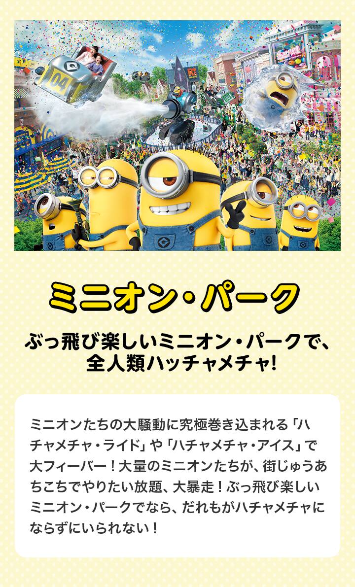 ミニオン・パーク　ぶっ飛び楽しいミニオン・パークで、全人類ハッチャメチャ!ミニオンたちの大騒動に究極巻き込まれる「ハチャメチャ・ライド」や「ハチャメチャ・アイス」で大フィーバー!大量のミニオンたちが、街じゅうあちこちでやりたい放題、大暴走!ぶっ飛び楽しいミニオン・パークでなら、だれもがハチャメチャにならずにいられない!