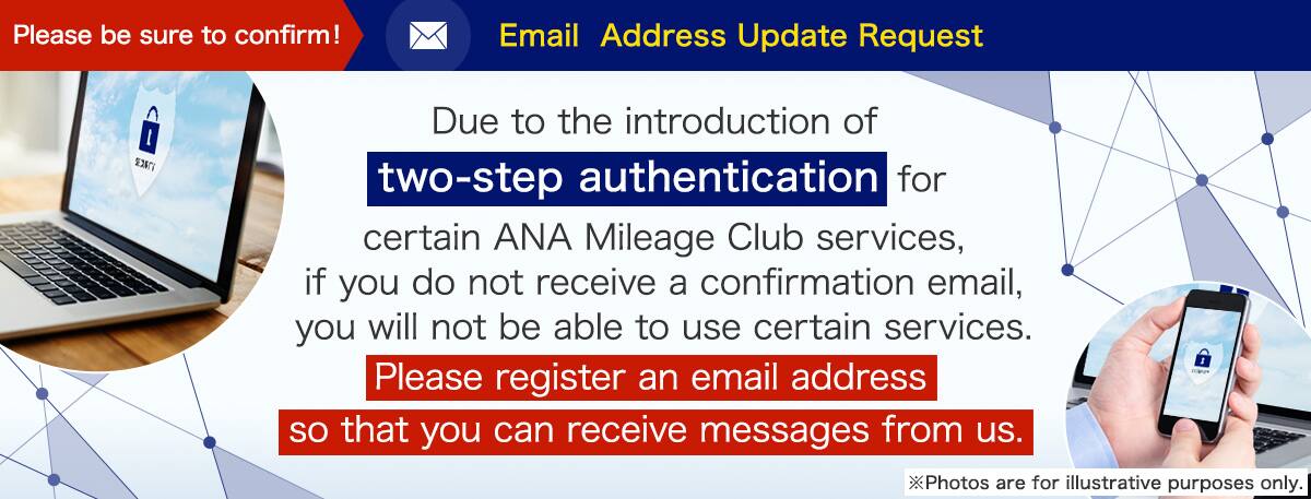Due to the introduction of two-step authentication for certain ANA Mileage Club services, if you do not receive a confirmation email, you will not be able to use certain services. Please register an email address so that you can receive messages from us.