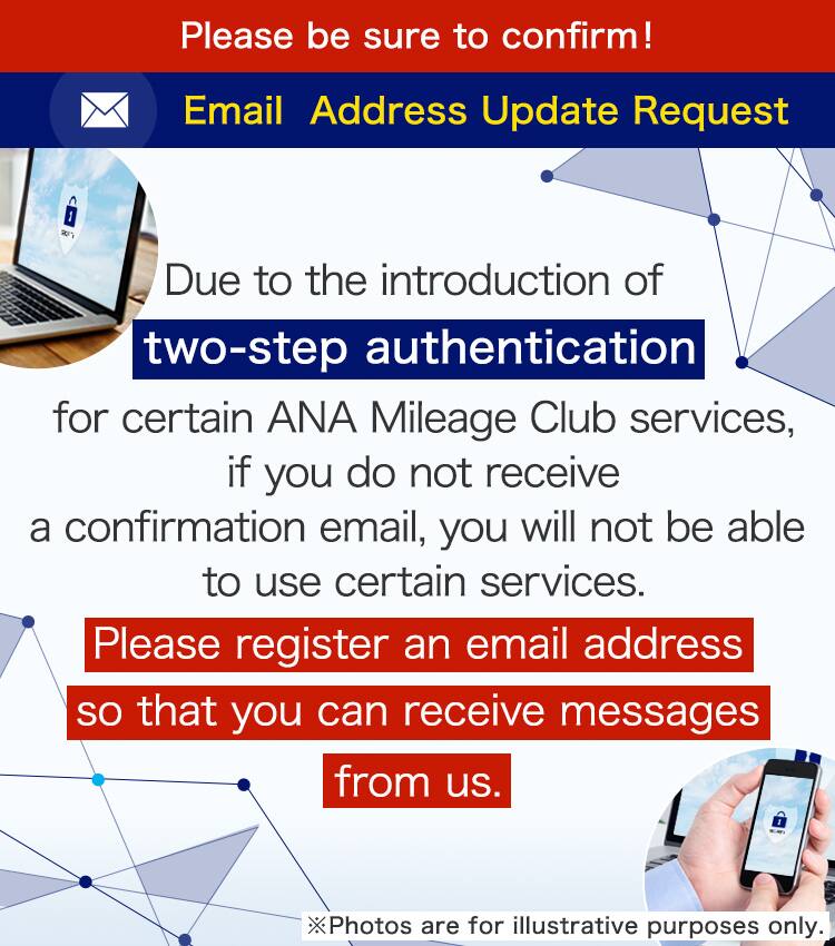Due to the introduction of two-step authentication for certain ANA Mileage Club services, if you do not receive a confirmation email, you will not be able to use certain services. Please register an email address so that you can receive messages from us.