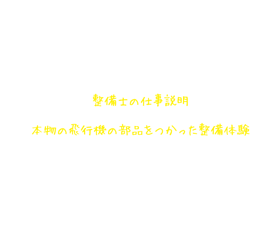 整備士仕事体験講座の内容 整備士の仕事説明 本物の飛行機の部品をつかった整備体験 整備士になったつもりで、使う道具を準備し、点検・修理（全体チェック→分解チェック→部品交換→組み立てチェック）が終わったら、整備結果を報告します。