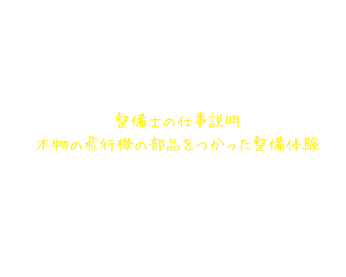 整備士仕事体験講座の内容 整備士の仕事説明 本物の飛行機の部品をつかった整備体験 整備士になったつもりで、使う道具を準備し、点検・修理（全体チェック→分解チェック→部品交換→組み立てチェック）が終わったら、整備結果を報告します。