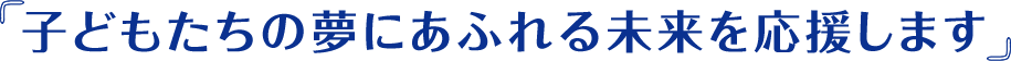 子どもたちの夢にあふれる未来を応援します