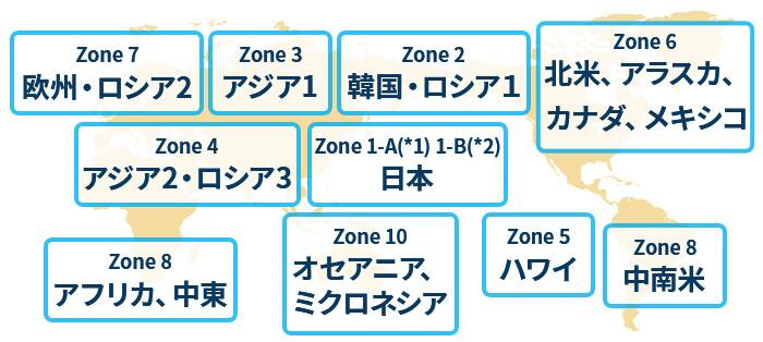 日本（Zone 1-A*1、1-B*2）、韓国・ロシア1（Zone2）、アジア 1（Zone 3）、アジア2・ロシア3（Zone 4）、ハワイ（Zone 5）、北米（Zone 6）、欧州・ロシア2（Zone 7）、アフリカ・中東（Zone 8）、中南米（Zone 9）、オセアニア・ミクロネシア（Zone 10）
