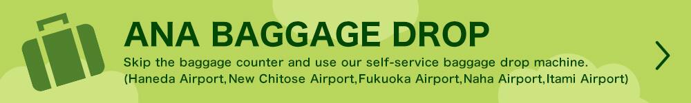 ANA BAGGAGE DROP Skip the baggage counter and use our self-service baggage drop machine. (Haneda Airport, New Chitose Airport, Fukuoka Airport, Naha Airport, Itami Airport)