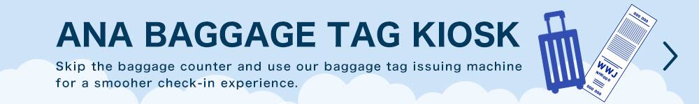 ANA BAGGAGE TAG KIOSK Skip the baggage counter and use our baggage tag issuing machine for a smooher check-in experience.