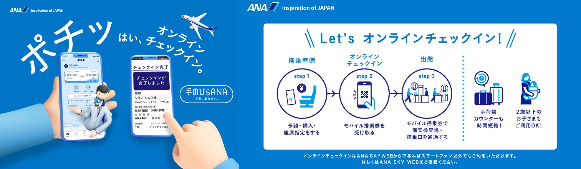 ポチッ はい、オンラインチェックイン。手のひらANAはじまる。Let's オンラインチェックイン! step1「搭乘準備」予約・購入・座席指定をする。step2「オンライン チェックイン」モバイル搭乗券を受け取る。step3「出発」モバイル搭乗券で保安検査場・搭乗口を通過する。手荷物カウンターも時間短縮!2歳以下のお子さまもご利用OK!オンラインチェックインはANA SKY WEBからであればスマートフォン以外でもご利用いただけます。詳しくはANA SKY WEBをご確認ください。