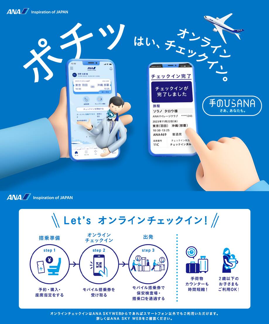 ポチッ はい、オンラインチェックイン。手のひらANAはじまる。Let's オンラインチェックイン! step1「搭乘準備」予約・購入・座席指定をする。step2「オンライン チェックイン」モバイル搭乗券を受け取る。step3「出発」モバイル搭乗券で保安検査場・搭乗口を通過する。手荷物カウンターも時間短縮!2歳以下のお子さまもご利用OK!オンラインチェックインはANA SKY WEBからであればスマートフォン以外でもご利用いただけます。詳しくはANA SKY WEBをご確認ください。