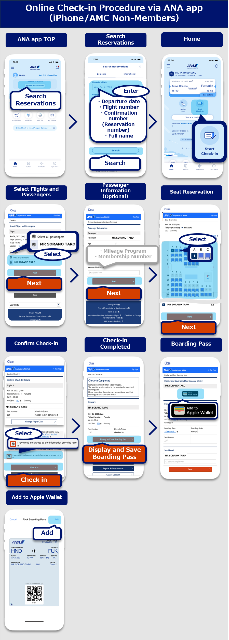 ANA app online check-in procedure (iOS / reservation inquiry): On the top page of the ANA app, select the Reservation Inquiry button. On the reservation inquiry screen, enter the reservation information and tap the Search button. On the Home screen, tap start check in. On the check-in selection screen, select the flight and passenger to check in and tap the Next button. On the customer information entry screen (optional), enter your mileage program and customer number (optional) and tap the Next button. On the seat reservation screen, select a seat and tap the Next button. On the check-in details confirmation screen, confirm the check-in details, select details confirmed and tap the Next button. On the check-in completion screen, tap the Boarding Pass button.On the boarding pass issue screen, select the Add to Apple Wallet button. On the Apple Wallet screen, select the Add button.