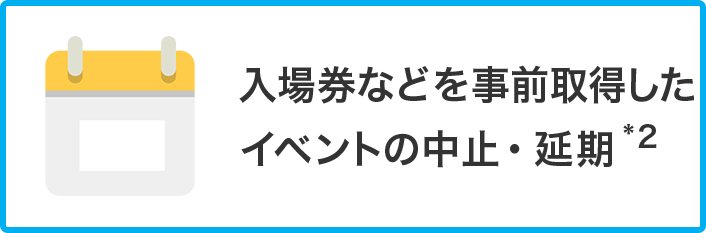 入場券などを事前取得したイベントの中止・延期 *2