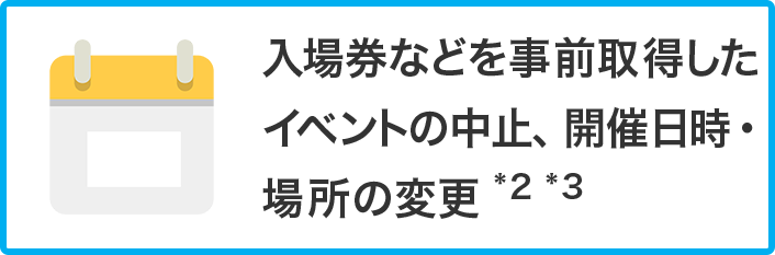 入場券などを事前取得したイベントの中止、開催日時・場所の変更 *2 *3