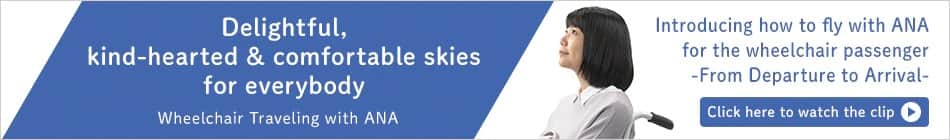 Watch our video on traveling with ANA as a wheelchair user, covering from departure to arrival. 