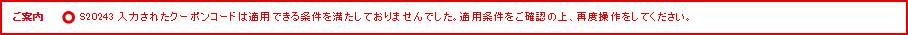 ご案内 S20243 入力されたクーポンコードは適用できる条件を満たしておりませんでした。適用条件をご確認の上、再度操作をしてください。