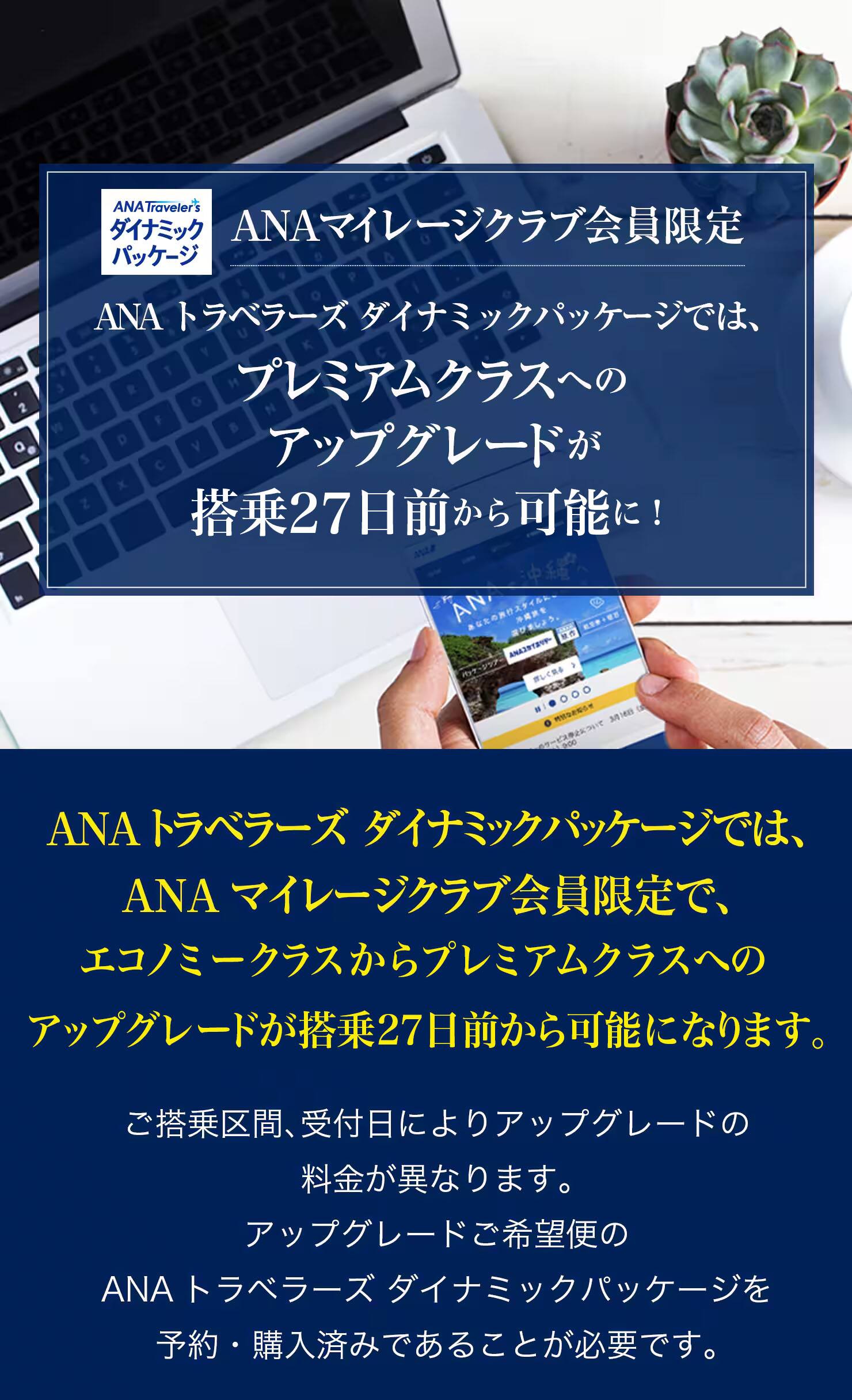 ANAトラベラーズ ダイナミックパッケージでは、ANAマイレージクラブ会員限定で、エコノミークラスからプレミアムクラスへのアップグレードが搭乗27日前から可能になります。ご搭乗区間、受付日によりアップグレードの料金が異なります。アップグレードご希望便のANAトラベラーズ ダイナミックパッケージを予約・購入済みであることが必要です。