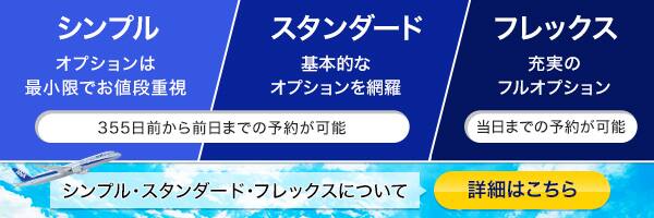 シンプル オプションは最小限でお値段重視 スタンダード 基本的なオプションを網羅 355日前から前日まで予約が可能 フレックス 充実のフルオプション 当日までの予約が可能 シンプル・スタンダード・フレックスについての詳細はこちら