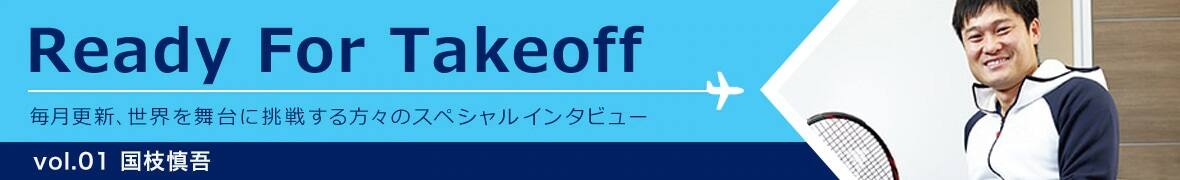 Ready for takeoff 毎月更新、世界を舞台に挑戦する方々のスペシャルインタビュー Vol.01 国枝慎吾