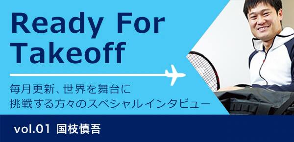 Ready for takeoff 毎月更新、世界を舞台に挑戦する方々のスペシャルインタビュー Vol.01 国枝慎吾