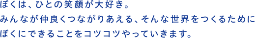 ぼくは、ひとの笑顔が大好き。みんなが仲良くつながりあえる、そんな世界をつくるためにぼくにできることをコツコツやっていきます。
