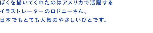 ぼくを描いてくれたのはアメリカで活躍するイラストレーターのロドニーさん。日本でもとても人気のやさしいひとです。