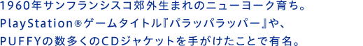 1960年サンフランシスコ郊外生まれのニューヨーク育ち。PlayStation®ゲームタイトル『パラッパラッパー』や、PUFFYの数多くのCDジャケットを手がけたことで有名。